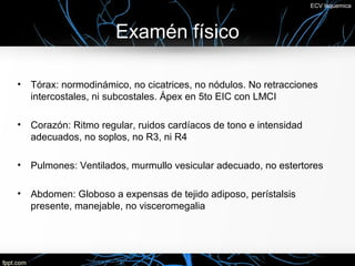 ECV Isquemica




                       Examén físico

•   Tórax: normodinámico, no cicatrices, no nódulos. No retracciones
    intercostales, ni subcostales. Ápex en 5to EIC con LMCI

•   Corazón: Ritmo regular, ruidos cardíacos de tono e intensidad
    adecuados, no soplos, no R3, ni R4

•   Pulmones: Ventilados, murmullo vesicular adecuado, no estertores

•   Abdomen: Globoso a expensas de tejido adiposo, perístalsis
    presente, manejable, no visceromegalia
 