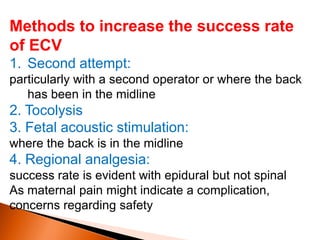 Methods to increase the success rate
of ECV
1. Second attempt:
particularly with a second operator or where the back
has been in the midline
2. Tocolysis
3. Fetal acoustic stimulation:
where the back is in the midline
4. Regional analgesia:
success rate is evident with epidural but not spinal
As maternal pain might indicate a complication,
concerns regarding safety
 