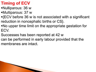 Timing of ECV
Nulliparous: 36 w
Multiparous: 37 w
{ECV before 36 w is not associated with a significant
reduction in noncephalic births or CS}.
No upper time limit on the appropriate gestation for
ECV.
Successes has been reported at 42 w
can be performed in early labour provided that the
membranes are intact.
 