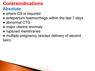 Contraindications
Absolute
● where CS is required
● antepartum haemorrhage within the last 7 days
● abnormal CTG
● major uterine anomaly
● ruptured membranes
● multiple pregnancy (except delivery of second
twin).
 