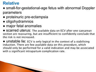 Relative
● small-for-gestational-age fetus with abnormal Doppler
parameters
● proteinuric pre-eclampsia
● oligohydramnios
● major fetal anomalies
● scarred uterus: The available data on ECV after one caesarean
section are reassuring, but are insufficient to confidently conclude that
the risk is not increased.
● unstable lie: ECV is only logical in the context of a stabilising
induction. There are few available data on this procedure, which
should only be performed for a valid indication and may be associated
with a significant intrapartum complication rate.
 