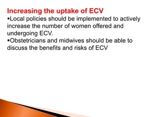 Increasing the uptake of ECV
Local policies should be implemented to actively
increase the number of women offered and
undergoing ECV.
Obstetricians and midwives should be able to
discuss the benefits and risks of ECV
 