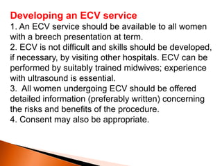 Developing an ECV service
1. An ECV service should be available to all women
with a breech presentation at term.
2. ECV is not difficult and skills should be developed,
if necessary, by visiting other hospitals. ECV can be
performed by suitably trained midwives; experience
with ultrasound is essential.
3. All women undergoing ECV should be offered
detailed information (preferably written) concerning
the risks and benefits of the procedure.
4. Consent may also be appropriate.
 