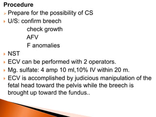 Procedure
 Prepare for the possibility of CS
 U/S: confirm breech
check growth
AFV
F anomalies
 NST
 ECV can be performed with 2 operators.
 Mg. sulfate: 4 amp 10 ml,10% IV within 20 m.
 ECV is accomplished by judicious manipulation of the
fetal head toward the pelvis while the breech is
brought up toward the fundus..
 