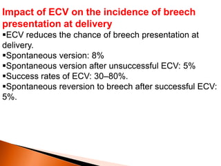 Impact of ECV on the incidence of breech
presentation at delivery
ECV reduces the chance of breech presentation at
delivery.
Spontaneous version: 8%
Spontaneous version after unsuccessful ECV: 5%
Success rates of ECV: 30–80%.
Spontaneous reversion to breech after successful ECV:
5%.
 