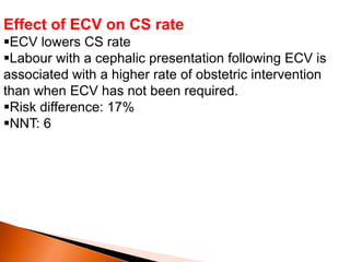 Effect of ECV on CS rate
ECV lowers CS rate
Labour with a cephalic presentation following ECV is
associated with a higher rate of obstetric intervention
than when ECV has not been required.
Risk difference: 17%
NNT: 6
 