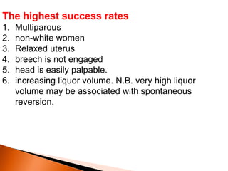 The highest success rates
1. Multiparous
2. non-white women
3. Relaxed uterus
4. breech is not engaged
5. head is easily palpable.
6. increasing liquor volume. N.B. very high liquor
volume may be associated with spontaneous
reversion.
 