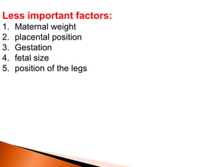 Less important factors:
1. Maternal weight
2. placental position
3. Gestation
4. fetal size
5. position of the legs
 