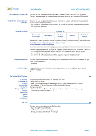 Curriculum Vitae Indicar o Nome(s) Apelido(s)
INFORMAÇÃO ADICIONAL
ANEXOS
© União Europeia, 2002-2017 | europass.cedefop.europa.eu Página 2 / 2
Competências de organização Descreva as suas competências de organização. Indique o contexto em que foram adquiridas.
Exemplo: boa capacidade de liderança (atualmente responsável por uma equipa de 10 pessoas)
Competências relacionadas com
o trabalho
Descreva as suas competências técnicas não referidas nas rubricas anteriores. Indique o contexto
em que foram adquiridas. Exemplo:
▪ bom domínio na implementação de processos de controlo da qualidade (atualmente responsável
pela auditoria da qualidade)
Competência digital AUTOAVALIAÇÃO
Processamento
de informação
Comunicação
Criação de
conteúdos
Segurança
Resolução de
problemas
Específique o nível Específique o nível Específique o nível Específique o nível Específique o nível
Níveis: utilizador básico - utilizador independente - utilizador avançado
Competências digitais - Grelha de auto-avaliação
Indique o(s) certificado(s) TIC
Descreva outras competências informáticas. Indique o contexto em que foram adquiridas. Exemplos:
▪ bom domínio das ferramentas da suíte de escritório (processador de texto, folha de cálculo,
apresentação de software)
▪ bom domínio do software de edição de fotos adquirida enquanto fotógrafo amador
Outras competências Descreva outras competências relevantes que não foram mencionadas. Indique o contexto em que
foram adquiridas. Exemplo:
▪ carpintaria
Carta de Condução Indique a(s) categoria(s) de veículos para as quais a(s) carta(s) de condução de que é titular o
habilitam. Exemplo:
B
Publicações
Apresentações
Projetos
Conferências
Seminários
Distinções e Prémios
Filiações
Referências
Citações
Cursos
Certificações
Apagar os campos sem relevância na coluna da esquerda.
Exemplo de publicações:
▪ Artigo: «O Dicionário Interativo na aprendizagem da Língua de especialidade», Revista:
Terminologias 11, Termip, Associação de Terminologia Portuguesa.
Exemplo de projeto:
▪ Biblioteca Nacional de Portugal. Arquiteto principal responsável pelo desenho, produção e
supervisão de construção (2008-2012).
Enumere os documentos anexos ao CV. Exemplos:
▪ cópias dos diplomas e certificados
▪ certificados de trabalho ou de estágio
▪ obras publicadas ou trabalhos de investigação
 