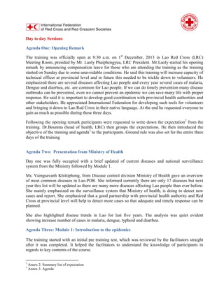 Day to day Sessions
Agenda One: Opening Remark
The training was officially open at 8:30 a.m. on 1st
December, 2013 in Lao Red Cross (LRC)
Meeting Room, presided by Mr. Laoly Phaiphengyua, LRC President. Mr.Laoly started his opening
remark by announcing compensation leave for those who are attending the training as the training
started on Sunday due to some unavoidable conditions. He said this training will increase capacity of
technical officer at provincial level and in future this needed to be trickle down to volunteers. He
emphasized there are several diseases affecting Lao people and every year several cases of malaria,
Dengue and diarrhea, etc. are common for Lao people. If we can do timely prevention many disease
outbreaks can be prevented, even we cannot prevent an epidemic we can save many life with proper
response. He said it is important to develop good coordination with provincial health authorities and
other stakeholders. He appreciated International Federation for developing such tools for volunteers
and bringing it down to Lao Red Cross in their native language. At the end he requested everyone to
gain as much as possible during these three days.
Following the opening remark participants were requested to write down the expectation2
from the
training. Dr.Bounma (head of health, LRC) then groups the expectations. He then introduced the
objective of the training and agenda3
to the participants. Ground rule was also set for the entire three
days of the training
Agenda Two: Presentation from Ministry of Health
Day one was fully occupied with a brief updated of current diseases and national surveillance
system from the Ministry followed by Module 1.
Ms. Viengsavanh Khittiphong, from Disease control division Ministry of Health gave an overview
of most common diseases in Lao-PDR. She informed currently there are only 17 diseases but next
year this list will be updated as there are many more diseases affecting Lao people than ever before.
She mainly emphasized on the surveillance system that Ministry of health, is doing to detect new
cases and report. She emphasized that a good partnership with provincial health authority and Red
Cross at provincial level will help to detect more cases so that adequate and timely response can be
planned.
She also highlighted disease trends in Lao for last five years. The analysis was quiet evident
showing increase number of cases in malaria, dengue, typhoid and diarrhea.
Agenda Three: Module 1: Introduction to the epidemics
The training started with an initial pre training test, which was reviewed by the facilitators straight
after it was completed. It helped the facilitators to understand the knowledge of participants in
regards to key contents of the course.
2
Annex 2: Summary list of expectation
3
Annex 3: Agenda
 