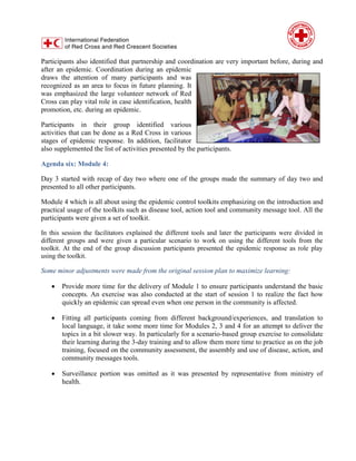 Participants also identified that partnership and coordination are very important before, during and
after an epidemic. Coordination during an epidemic
draws the attention of many participants and was
recognized as an area to focus in future planning. It
was emphasized the large volunteer network of Red
Cross can play vital role in case identification, health
promotion, etc. during an epidemic.
Participants in their group identified various
activities that can be done as a Red Cross in various
stages of epidemic response. In addition, facilitator
also supplemented the list of activities presented by the participants.
Agenda six: Module 4:
Day 3 started with recap of day two where one of the groups made the summary of day two and
presented to all other participants.
Module 4 which is all about using the epidemic control toolkits emphasizing on the introduction and
practical usage of the toolkits such as disease tool, action tool and community message tool. All the
participants were given a set of toolkit.
In this session the facilitators explained the different tools and later the participants were divided in
different groups and were given a particular scenario to work on using the different tools from the
toolkit. At the end of the group discussion participants presented the epidemic response as role play
using the toolkit.
Some minor adjustments were made from the original session plan to maximize learning:
 Provide more time for the delivery of Module 1 to ensure participants understand the basic
concepts. An exercise was also conducted at the start of session 1 to realize the fact how
quickly an epidemic can spread even when one person in the community is affected.
 Fitting all participants coming from different background/experiences, and translation to
local language, it take some more time for Modules 2, 3 and 4 for an attempt to deliver the
topics in a bit slower way. In particularly for a scenario-based group exercise to consolidate
their learning during the 3-day training and to allow them more time to practice as on the job
training, focused on the community assessment, the assembly and use of disease, action, and
community messages tools.
 Surveillance portion was omitted as it was presented by representative from ministry of
health.
 