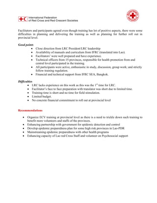 Facilitators and participants agreed even though training has lot of positive aspects, there were some
difficulties in planning and delivering the training as well as planning for further roll out in
provincial level.
Good points
 Close direction from LRC President/LRC leadership
 Availability of manuals and curriculum from IFRC (translated into Lao).
 Facilitators’ were well prepared and have experience.
 Technical officers from 15 provinces, responsible for health promotion from and
central level participated in the training.
 All participants were active, enthusiastic in study, discussion, group work; and strictly
follow training regulation.
 Financial and technical support from IFRC SEA, Bangkok.
Difficulties
 LRC lacks experience on this work as this was the 1st
time for LRC.
 Facilitator’s face to face preparation with translator was short due to limited time.
 Training time is short and no time for field stimulation.
 Limited budget.
 No concrete financial commitment to roll out at provincial level
Recommendations
 Organize ECV training at provincial level as there is a need to trickle down such training to
benefit more volunteers and staffs of the provinces.
 Enhancing partnership with government for epidemic detection and control
 Develop epidemic preparedness plan for some high risk provinces in Lao-PDR
 Mainstreaming epidemic preparedness with other health programs
 Enhancing capacity of Lao red Cross Staff and volunteer on Psychosocial support
 