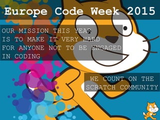 OUR MISSION THIS YEAR
IS TO MAKE IT VERY HARD
FOR ANYONE NOT TO BE ENGAGED
IN CODING
WE COUNT ON THE
SCRATCH COMMUNITY
Europe Code Week 2015
 