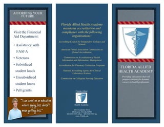 2012 Academy Drive 
Melbourne, Florida 32940 
321.555.5555 office / 321.555.5555 fax 
www.FAHA.edu 
FLORIDA ALLIED 
HEALTH ACADEMY 
Florida Allied 
Health Academy 
AFFORDING YOUR 
FUTURE 
Visit the Financial 
Aid Department: 
• Assistance with 
FASFA 
• Veterans 
• Subsidized 
student loads 
• Unsubsidized 
student loans 
• Pell grants 
• Scholarships 
Florida Allied Health Academy 
maintains accreditation and 
compliance with the following 
organizations: 
Accrediting Council for Independent Colleges and 
Schools 
American Dental Association Commission on 
Dental Accreditation 
Commission on Accreditation of Health 
Information and Information Management 
Accreditation for Pharmacy Technician Programs 
National Accrediting Agency for Clinical 
Laboratory Sciences 
Commission on Collegiate Nursing Education 
Delete text and pl ace photo here. 
Providing educations that will 
prepare students for dynamic 
careers in health professions. 
 