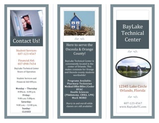 Contact Us! 
Here to serve the 
Osceola & Orange 
County! 
BayLake Technical Center is 
conveniently located in the 
center of Orlando. This 
makes commute for Orange 
and Osceola county students 
worthwhile! 
Programs Available: 
Pharmacy Technician 
Medical Office Biller/Coder 
HVAC 
Health Sciences 
(Phlebotomy, CRNA, LPN) 
Much MORE! 
Hurry in and enroll while 
classes are still available! 
BayLake 
Technical 
Center 
Student Services: 
407-123-4567 
Financial Aid: 
407-098-7654 
BayLake Technical Center 
Hours of Operation 
Student Services and 
Financial Aid Offices: 
Monday – Thursday 
8:00a.m. -6:00 p.m. 
Friday: 
9:00 a.m.-5:00p.m. 
Saturday: 
9:00 a.m. – 12:00 p.m. 
Sunday: 
CLOSED 
  
12345 Lake Circle 
Orlando, Florida 
  
407-123-4567 
www.BayLakeTC.com 
  
 