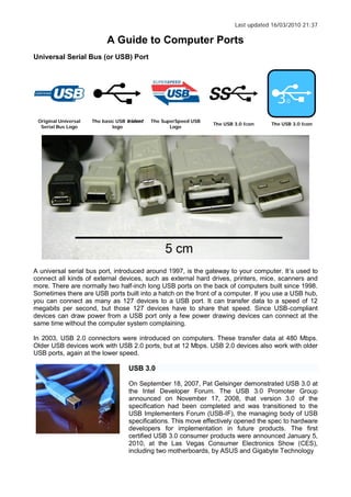 Last updated 16/03/2010 21:37
A Guide to Computer Ports
Universal Serial Bus (or USB) Port
Original Universal
Serial Bus Logo
The basic USB
logo
The SuperSpeed USB
Logo
The USB 3.0 Icon The USB 3.0 Icon
A universal serial bus port, introduced around 1997, is the gateway to your computer. It s used to
connect all kinds of external devices, such as external hard drives, printers, mice, scanners and
more. There are normally two half-inch long USB ports on the back of computers built since 1998.
Sometimes there are USB ports built into a hatch on the front of a computer. If you use a USB hub,
you can connect as many as 127 devices to a USB port. It can transfer data to a speed of 12
megabits per second, but those 127 devices have to share that speed. Since USB-compliant
devices can draw power from a USB port only a few power drawing devices can connect at the
same time without the computer system complaining.
In 2003, USB 2.0 connectors were introduced on computers. These transfer data at 480 Mbps.
Older USB devices work with USB 2.0 ports, but at 12 Mbps. USB 2.0 devices also work with older
USB ports, again at the lower speed.
USB 3.0
On September 18, 2007, Pat Gelsinger demonstrated USB 3.0 at
the Intel Developer Forum. The USB 3.0 Promoter Group
announced on November 17, 2008, that version 3.0 of the
specification had been completed and was transitioned to the
USB Implementers Forum (USB-IF), the managing body of USB
specifications. This move effectively opened the spec to hardware
developers for implementation in future products. The first
certified USB 3.0 consumer products were announced January 5,
2010, at the Las Vegas Consumer Electronics Show (CES),
including two motherboards, by ASUS and Gigabyte Technology
 