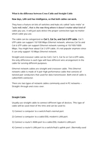 What is the difference between Cross Cable and Straight Cable
Now days, LAN card has intelligence, so that both cables can work.
They have a feature on lots of switches and hubs etc called "auto-mdix" or
cable you use, it will just auto detect the proper connection type no matter
which cable you use.
The cable can be categorized as Cat 5, Cat 5e, and Cat 6 UTP cable. Cat 5
UTP cable can support 10/100 Mbps Ethernet network, whereas Cat 5e and
Cat 6 UTP cable can support Ethernet network running at 10/100/1000
Mbps. You might hear about Cat 3 UTP cable, it's not popular anymore since
it can only support 10 Mbps Ethernet network.
Straight and crossover cable can be Cat3, Cat 5, Cat 5e or Cat 6 UTP cable,
the only difference is each type will have different wire arrangement in the
cable for serving different purposes.
Ethernet network cables are straight and crossover cable. This Ethernet
network cable is made of 4 pair high performance cable that consists of
twisted pair conductors that used for data transmission. Both end of cable is
called RJ45 connector.
There are two types of network cables commonly used in PC networks -
Straight-through and cross-over.
Straight Cable
Usually use straight cable to connect different type of devices. This type of
cable will be used most of the time and can be used to:
1) Connect a computer to a switch/hub's normal port.
2) Connect a computer to a cable/DSL modem's LAN port.
3) Connect a router's WAN port to a cable/DSL modem's LAN port.
4) Connect a router's LAN port to a switch/hub's uplink port. (Normally used
 