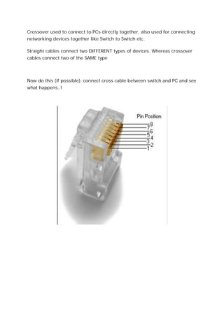 Crossover used to connect to PCs directly together, also used for connecting
networking devices together like Switch to Switch etc.
Straight cables connect two DIFFERENT types of devices. Whereas crossover
cables connect two of the SAME type
Now do this (if possible): connect cross cable between switch and PC and see
what happens..!
 