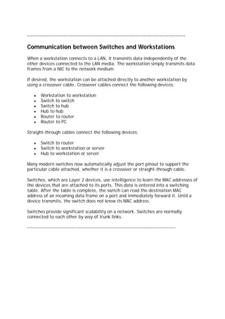 -----------------------------------------------------------------------------------------------
Communication between Switches and Workstations
When a workstation connects to a LAN, it transmits data independently of the
other devices connected to the LAN media. The workstation simply transmits data
frames from a NIC to the network medium.
If desired, the workstation can be attached directly to another workstation by
using a crossover cable. Crossover cables connect the following devices:
Workstation to workstation
Switch to switch
Switch to hub
Hub to hub
Router to router
Router to PC
Straight-through cables connect the following devices:
Switch to router
Switch to workstation or server
Hub to workstation or server
Many modern switches now automatically adjust the port pinout to support the
particular cable attached, whether it is a crossover or straight-through cable.
Switches, which are Layer 2 devices, use intelligence to learn the MAC addresses of
the devices that are attached to its ports. This data is entered into a switching
table. After the table is complete, the switch can read the destination MAC
address of an incoming data frame on a port and immediately forward it. Until a
device transmits, the switch does not know its MAC address.
Switches provide significant scalability on a network. Switches are normally
connected to each other by way of trunk links.
-----------------------------------------------------------------------------------------
 