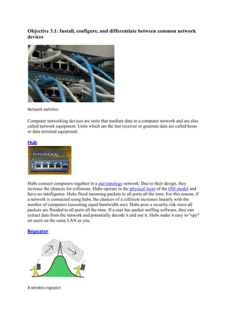 Objective 3.1: Install, configure, and differentiate between common network
devices
Network switches
Computer networking devices are units that mediate data in a computer network and are also
called network equipment. Units which are the last receiver or generate data are called hosts
or data terminal equipment.
Hub	
Hubs connect computers together in a star topology network. Due to their design, they
increase the chances for collisions. Hubs operate in the physical layer of the OSI model and
have no intelligence. Hubs flood incoming packets to all ports all the time. For this reason, if
a network is connected using hubs, the chances of a collision increases linearly with the
number of computers (assuming equal bandwidth use). Hubs pose a security risk since all
packets are flooded to all ports all the time. If a user has packet sniffing software, they can
extract data from the network and potentially decode it and use it. Hubs make it easy to "spy"
on users on the same LAN as you.
Repeater	
A wireless repeater.
 