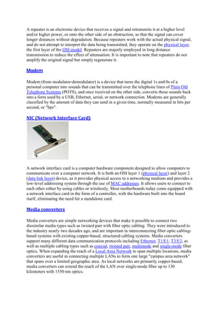 A repeater is an electronic device that receives a signal and retransmits it at a higher level
and/or higher power, or onto the other side of an obstruction, so that the signal can cover
longer distances without degradation. Because repeaters work with the actual physical signal,
and do not attempt to interpret the data being transmitted, they operate on the physical layer,
the first layer of the OSI model. Repeaters are majorly employed in long distance
transmission to reduce the effect of attenuation. It is important to note that repeaters do not
amplify the original signal but simply regenerate it.
Modem	
Modem (from modulator-demodulator) is a device that turns the digital 1s and 0s of a
personal computer into sounds that can be transmitted over the telephone lines of Plain Old
Telephone Systems (POTS), and once received on the other side, converts those sounds back
into a form used by a USB, Ethernet, serial, or network connection. Modems are generally
classified by the amount of data they can send in a given time, normally measured in bits per
second, or "bps".
NIC	(Network	Interface	Card)	
A network interface card is a computer hardware component designed to allow computers to
communicate over a computer network. It is both an OSI layer 1 (physical layer) and layer 2
(data link layer) device, as it provides physical access to a networking medium and provides a
low-level addressing system through the use of MAC addresses. It allows users to connect to
each other either by using cables or wirelessly. Most motherboards today come equipped with
a network interface card in the form of a controller, with the hardware built into the board
itself, eliminating the need for a standalone card.
Media	converters	
Media converters are simple networking devices that make it possible to connect two
dissimilar media types such as twisted pair with fiber optic cabling. They were introduced to
the industry nearly two decades ago, and are important in interconnecting fiber optic cabling-
based systems with existing copper-based, structured cabling systems. Media converters
support many different data communication protocols including Ethernet, T1/E1, T3/E3, as
well as multiple cabling types such as coaxial, twisted pair, multimode and single-mode fiber
optics. When expanding the reach of a Local Area Network to span multiple locations, media
converters are useful in connecting multiple LANs to form one large "campus area network"
that spans over a limited geographic area. As local networks are primarily copper-based,
media converters can extend the reach of the LAN over single-mode fiber up to 130
kilometers with 1550 nm optics.
 