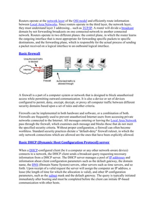 Routers operate at the network layer of the OSI model and efficiently route information
between Local Area Networks. Since routers operate in the third layer, the network layer,
they must understand layer 3 addressing... such as TCP/IP. A router will divide a broadcast
domain by not forwarding broadcasts on one connected network to another connected
network. Routers operate in two different planes: the control plane, in which the router learns
the outgoing interface that is most appropriate for forwarding specific packets to specific
destinations, and the forwarding plane, which is responsible for the actual process of sending
a packet received on a logical interface to an outbound logical interface.
Basic	firewall	
A firewall is a part of a computer system or network that is designed to block unauthorized
access while permitting outward communication. It is also a device or set of devices
configured to permit, deny, encrypt, decrypt, or proxy all computer traffic between different
security domains based upon a set of rules and other criteria.
Firewalls can be implemented in both hardware and software, or a combination of both.
Firewalls are frequently used to prevent unauthorized Internet users from accessing private
networks connected to the Internet. All messages entering or leaving the Local Area Network
pass through the firewall, which examines each message and blocks those that do not meet
the specified security criteria. Without proper configuration, a firewall can often become
worthless. Standard security practices dictate a "default-deny" firewall ruleset, in which the
only network connections which are allowed are the ones that have been explicitly allowed.
Basic	DHCP	(Dynamic	Host	Configuration	Protocol)	server	
When a DHCP-configured client (be it a computer or any other network-aware device)
connects to a network, the DHCP client sends a broadcast query requesting necessary
information from a DHCP server. The DHCP server manages a pool of IP addresses and
information about client configuration parameters such as the default gateway, the domain
name, the DNS (Domain Name System) servers, other servers such as time servers, and so
forth. Upon receipt of a valid request the server will assign the computer an IP address, a
lease (the length of time for which the allocation is valid), and other IP configuration
parameters, such as the subnet mask and the default gateway. The query is typically initiated
immediately after booting and must be completed before the client can initiate IP-based
communication with other hosts.
 