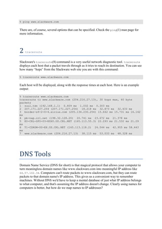 % ping www.slackware.com
There are, of course, several options that can be specified. Check the ping(1) man page for
more information.
2	traceroute	
Slackware's traceroute(8) command is a very useful network diagnostic tool. traceroute
displays each host that a packet travels through as it tries to reach its destination. You can see
om the Slackware web site you are with this command:
% traceroute www.slackware.com
Each host will be displayed, along with the response times at each host. Here is an example
output:
% traceroute www.slackware.com
traceroute to www.slackware.com (204.216.27.13), 30 hops max, 40 byte
packets
1 zuul.tdn (192.168.1.1) 0.409 ms 1.032 ms 0.303 ms
2 207.171.227.254 (207.171.227.254) 18.218 ms 32.873 ms 32.433 ms
3 border-sf-2-0-4.sirius.com (205.134.230.254) 15.662 ms 15.731 ms 16.142
ms
4 pb-nap.crl.net (198.32.128.20) 20.741 ms 23.672 ms 21.378 ms
5 E0-CRL-SFO-03-E0X0.US.CRL.NET (165.113.55.3) 22.293 ms 21.532 ms 21.29
ms
6 T1-CDROM-00-EX.US.CRL.NET (165.113.118.2) 24.544 ms 42.955 ms 58.443
ms
7 www.slackware.com (204.216.27.13) 38.115 ms 53.033 ms 48.328 ms
DNS	Tools	
Domain Name Service (DNS for short) is that magical protocol that allows your computer to
turn meaningless domain names like www.slackware.com into meaningful IP address like
64.57.102.34. Computers can't route packets to www.slackware.com, but they can route
packets to that domain name's IP address. This gives us a convenient way to remember
machines. Without DNS we'd have to keep a mental database of just what IP address belongs
to what computer, and that's assuming the IP address doesn't change. Clearly using names for
computers is better, but how do we map names to IP addresses?
 