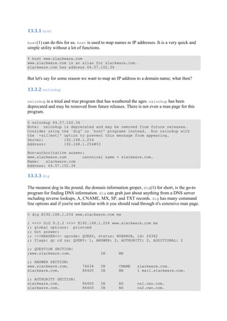 13.3.1	host	
host(1) can do this for us. host is used to map names to IP addresses. It is a very quick and
simple utility without a lot of functions.
% host www.slackware.com
www.slackware.com is an alias for slackware.com.
slackware.com has address 64.57.102.34
But let's say for some reason we want to map an IP address to a domain name; what then?
13.3.2	nslookup	
nslookup is a tried and true program that has weathered the ages. nslookup has been
deprecated and may be removed from future releases. There is not even a man page for this
program.
% nslookup 64.57.102.34
Note: nslookup is deprecated and may be removed from future releases.
Consider using the `dig' or `host' programs instead. Run nslookup with
the `-sil[ent]' option to prevent this message from appearing.
Server: 192.168.1.254
Address: 192.168.1.254#53
Non-authoritative answer:
www.slackware.com canonical name = slackware.com.
Name: slackware.com
Address: 64.57.102.34
13.3.3	dig	
The meanest dog in the pound, the domain information groper, dig(1) for short, is the go-to
program for finding DNS information. dig can grab just about anything from a DNS server
including reverse lookups, A, CNAME, MX, SP, and TXT records. dig has many command
line options and if you're not familiar with it you should read through it's extensive man page.
% dig @192.168.1.254 www.slackware.com mx
; <<>> DiG 9.2.2 <<>> @192.168.1.254 www.slackware.com mx
;; global options: printcmd
;; Got answer:
;; ->>HEADER<<- opcode: QUERY, status: NOERROR, id: 26362
;; flags: qr rd ra; QUERY: 1, ANSWER: 2, AUTHORITY: 2, ADDITIONAL: 2
;; QUESTION SECTION:
;www.slackware.com. IN MX
;; ANSWER SECTION:
www.slackware.com. 76634 IN CNAME slackware.com.
slackware.com. 86400 IN MX 1 mail.slackware.com.
;; AUTHORITY SECTION:
slackware.com. 86400 IN NS ns1.cwo.com.
slackware.com. 86400 IN NS ns2.cwo.com.
 