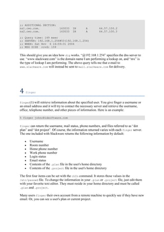 ;; ADDITIONAL SECTION:
ns1.cwo.com. 163033 IN A 64.57.100.2
ns2.cwo.com. 163033 IN A 64.57.100.3
;; Query time: 149 msec
;; SERVER: 192.168.1.254#53(192.168.1.254)
;; WHEN: Sat Nov 6 16:59:31 2004
;; MSG SIZE rcvd: 159
This should give you an idea how dig works.
the type of lookup I am performing. The above query tells me that e-mail to
www.slackware.com will instead be sent to mail.slackware.com for delivery.
4	finger	
finger(1) will retrieve information about the specified user. You give finger a username or
an email address and it will try to contact the necessary server and retrieve the username,
office, telephone number, and other pieces of information. Here is an example:
% finger johnc@idsoftware.com
finger
finger server.
The one included with Slackware returns the following information by default:
Username
Room number
Home phone number
Work phone number
Login status
Email status
Contents of the .plan file in the user's home directory
Contents of the .project file in the user's home directory
The first four items can be set with the chfn command. It stores those values in the
/etc/passwd file. To change the information in your .plan or .project file, just edit them
with your favorite text editor. They must reside in your home directory and must be called
.plan and .project.
Many users finger their own account from a remote machine to quickly see if they have new
email. Or, you can see a user's plan or current project.
 