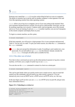 5	telnet	
Someone once stated that telnet(1) was the coolest thing he had ever seen on computers.
The ability to remotely log in and do stuff on another computer is what separates Unix and
Unix-like operating systems from other operating systems.
telnet allows you to log in to a computer, just as if you were sitting at the terminal. Once
your username and password are verified, you are given a shell prompt. From here, you can
do anything requiring a text console. Compose email, read newsgroups, move files around,
and so on. If you are running X and you telnet to another machine, you can run X programs
on the remote computer and display them on yours.
To login to a remote machine, use this syntax:
% telnet <hostname>
If the host responds, you will receive a login prompt. Give it your username and password.
That's it. You are now at a shell. To quit your telnet session, use either the exit command or
the logout command.
telnet does not encrypt the information it sends. Everything is sent in plain text, even
passwords. It is not advisable to use telnet over the Internet. Instead, consider the
Secure Shell. It encrypts all traffic and is available for free.
13.5.1	The	other	use	of	telnet	
Now that we have convinced you not to use the telnet protocol anymore to log into a remote
machine, we'll show you a couple of useful ways to use telnet.
You can also use the telnet command to connect to a host on a certain port.
% telnet <hostname> [port]
This can be quite handy when you quickly need to test a certain service, and you need full
control over the commands, and you need to see what exactly is going on. You can
interactively test or use an SMTP server, a POP3 server, an HTTP server, etc. this way.
In the next figure you'll see how you can telnet to a HTTP server on port 80, and get some
basic information from it.
Figure 13-1. Telnetting to a webserver
% telnet store.slackware.com 80
Trying 69.50.233.153...
Connected to store.slackware.com.
Escape character is '^]'.
HEAD / HTTP/1.0
 