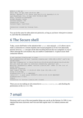 HTTP/1.1 200 OK
Date: Mon, 25 Apr 2005 20:47:01 GMT
Server: Apache/1.3.33 (Unix) mod_ssl/2.8.22 OpenSSL/0.9.7d
Last-Modified: Fri, 18 Apr 2003 10:58:54 GMT
ETag: "193424-c0-3e9fda6e"
Accept-Ranges: bytes
Content-Length: 192
Connection: close
Content-Type: text/html
Connection closed by foreign host.
%
You can do the same for other plain-text protocols, as long as you know what port to connect
to, and what the commands are.
6	The	Secure	shell	
Today, secure shell basks in the adoration that telnet once enjoyed. ssh(1) allows one to
make a connection to a remote machine and execute programs as if one were physically
present; however, ssh encrypts all the data travelling between the two computers so even if
others intercept the conversation, they are unable to understand it. A typical secure shell
connection follows.
% ssh carrier.lizella.net -l alan
The authenticity of host 'carrier.lizella.net (192.168.1.253)' can't be
established.
RSA key fingerprint is 0b:e2:5d:43:4c:39:4f:8c:b9:85:db:b2:fa:25:e9:9d.
Are you sure you want to continue connecting (yes/no)? yes
Warning: Permanently added 'carrier.lizella.net' (RSA) to the list of
known hosts.
Password: password
Last login: Sat Nov 6 16:32:19 2004 from 192.168.1.102
Linux 2.4.26-smp.
alan@carrier:~$ ls -l MANIFEST
-rw-r--r-- 1 alan users 23545276 2004-10-28 20:04 MANIFEST
alan@carrier:~$ exit
logout
Connection to carrier.lizella.net closed.
There you see me making an ssh connection to carrier.lizella.net, and checking the
permissions on the MANIFEST file.
7	email	
Electronic mail is one of the most popular things one can do on the Internet. In 1998, it was
reported that more electronic mail was sent than regular mail. It is indeed common and
useful.
 