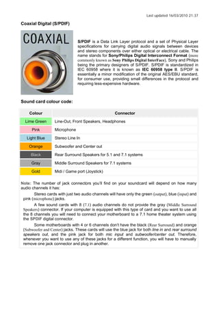 Last updated 16/03/2010 21:37
Coaxial Digital (S/PDIF)
S/PDIF is a Data Link Layer protocol and a set of Physical Layer
specifications for carrying digital audio signals between devices
and stereo components over either optical or electrical cable. The
name stands for Sony/Philips Digital Interconnect Format (more
commonly known as Sony Philips Digital InterFace), Sony and Philips
being the primary designers of S/PDIF. S/PDIF is standardized in
IEC 60958 where it is known as IEC 60958 type II. S/PDIF is
essentially a minor modification of the original AES/EBU standard,
for consumer use, providing small differences in the protocol and
requiring less-expensive hardware.
Sound card colour code:
Colour Connector
Lime Green Line-Out, Front Speakers, Headphones
Pink Microphone
Light Blue Stereo Line In
Orange Subwoofer and Center out
Black Rear Surround Speakers for 5.1 and 7.1 systems
Gray Middle Surround Speakers for 7.1 systems
Gold Midi / Game port (Joystick)
Note: The number of jack connectors you ll find on your soundcard will depend on how many
audio channels it has:
Stereo cards with just two audio channels will have only the green (output), blue (input) and
pink (microphone) jacks.
A few sound cards with 8 (7.1) audio channels do not provide the gray (Middle Surround
Speakers) connector. If your computer is equipped with this type of card and you want to use all
the 8 channels you will need to connect your motherboard to a 7.1 home theater system using
the SPDIF digital connector.
Some motherboards with 4 or 6 channels don t have the black (Rear Surround) and orange
(Subwoofer and Center) jacks. These cards will use the blue jack for both line in and rear surround
speakers out, and the pink jack for both mic input and subwoofer/center out. Therefore,
whenever you want to use any of these jacks for a different function, you will have to manually
remove one jack connector and plug in another.
 