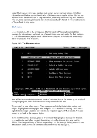 Under Slackware, we provide a standard mail server, and several mail clients. All of the
clients discussed below are text-based. A lot of Windows users may be against this, but you
will find that a text based client is very convenient, especially when checking mail remotely.
Fear not, there are many graphical e-mail clients such as KDE's Kmail. If you wish to use one
of those check its help menu.
13.7.1	pine	
pine(1) is not elm. Or so the saying goes. The University of Washington created their
program for Internet news and email out of a need for an easy mail reader for their students.
pine is one of the most popular email clients in use today and is available for nearly every
flavor of Unix and even Windows.
Figure 13-2. The Pine main menu
You will see a menu of commands and a row of command keys at the bottom. pine is indeed
a complex program, so we will not discuss every feature about it here.
To see what's in your inbox, type i. Your messages are listed with their date, author, and
subject. Highlight the message you want and press enter to view it. Pressing r will start a
reply to the message. Once you have written the response, type Ctrl+X to send it. You can
press i to get back to the message listing.
If you want to delete a message, press d. It will mark the highlighted message for deletion.
pine deletes the mail when you exit the program. pine also lets you store your mail in
folders. You can get a listing of folders by pressing l. At the message listing, press s to save
it to another folder. It will ask for the folder name to write the message to.
 