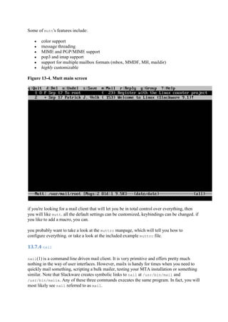 Some of mutt's features include:
color support
message threading
MIME and PGP/MIME support
pop3 and imap support
support for multiple mailbox formats (mbox, MMDF, MH, maildir)
highly customizable
Figure 13-4. Mutt main screen
if you're looking for a mail client that will let you be in total control over everything, then
you will like mutt. all the default settings can be customized, keybindings can be changed. if
you like to add a macro, you can.
you probably want to take a look at the muttrc manpage, which will tell you how to
configure everything. or take a look at the included example muttrc file.
13.7.4	nail	
nail(1) is a command line driven mail client. It is very primitive and offers pretty much
nothing in the way of user interfaces. However, mailx is handy for times when you need to
quickly mail something, scripting a bulk mailer, testing your MTA installation or something
similar. Note that Slackware creates symbolic links to nail at /usr/bin/mail and
/usr/bin/mailx. Any of these three commands executes the same program. In fact, you will
most likely see nail referred to as mail.
 