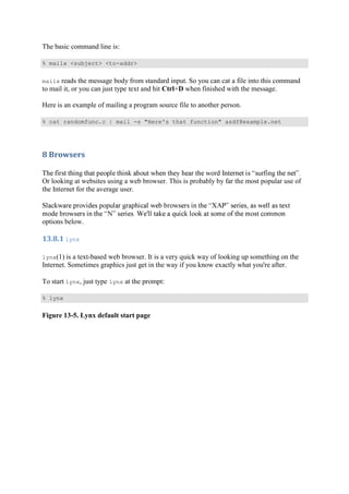 The basic command line is:
% mailx <subject> <to-addr>
mailx reads the message body from standard input. So you can cat a file into this command
to mail it, or you can just type text and hit Ctrl+D when finished with the message.
Here is an example of mailing a program source file to another person.
% cat randomfunc.c | mail -s "Here's that function" asdf@example.net
8	Browsers	
Or looking at websites using a web browser. This is probably by far the most popular use of
the Internet for the average user.
options below.
13.8.1	lynx	
lynx(1) is a text-based web browser. It is a very quick way of looking up something on the
Internet. Sometimes graphics just get in the way if you know exactly what you're after.
To start lynx, just type lynx at the prompt:
% lynx
Figure 13-5. Lynx default start page
 