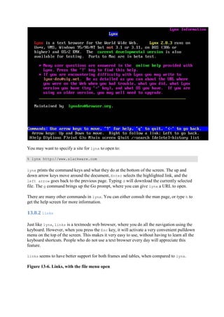 You may want to specify a site for lynx to open to:
% lynx http://www.slackware.com
lynx prints the command keys and what they do at the bottom of the screen. The up and
down arrow keys move around the document, Enter selects the highlighted link, and the
left arrow goes back to the previous page. Typing d will download the currently selected
file. The g command brings up the Go prompt, where you can give lynx a URL to open.
There are many other commands in lynx. You can either consult the man page, or type h to
get the help screen for more information.
13.8.2	links	
Just like lynx, links is a textmode web browser, where you do all the navigation using the
keyboard. However, when you press the Esc key, it will activate a very convenient pulldown
menu on the top of the screen. This makes it very easy to use, without having to learn all the
keyboard shortcuts. People who do not use a text browser every day will appreciate this
feature.
links seems to have better support for both frames and tables, when compared to lynx.
Figure 13-6. Links, with the file menu open
 