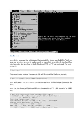 13.8.3	wget	
wget(1) is a command line utility that will download files from a specified URL. While not
an actual web-browser, wget is used primarily to grab whole or partial web sites for offline
viewing, or for fast download of single files from HTTP or FTP servers instead. The basic
syntax is:
% wget <url>
You can also pass options. For example, this will download the Slackware web site:
% wget --recursive http://www.slackware.com
wget will create a www.slackware.com directory and store the files in there, just as the site
does.
wget can also download files from FTP sites; just specify an FTP URL instead of an HTTP
one.
% wget ftp://ftp.gnu.org/gnu/wget/wget-1.8.2.tar.gz
--12:18:16-- ftp://ftp.gnu.org/gnu/wget/wget-1.8.2.tar.gz
=> `wget-1.8.2.tar.gz'
Resolving ftp.gnu.org... done.
Connecting to ftp.gnu.org[199.232.41.7]:21... connected.
Logging in as anonymous ... Logged in!
==> SYST ... done. ==> PWD ... done.
==> TYPE I ... done. ==> CWD /gnu/wget ... done.
==> PORT ... done. ==> RETR wget-1.8.2.tar.gz ... done.
 