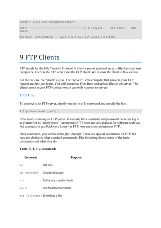 Length: 1,154,648 (unauthoritative)
100%[==================================>] 1,154,648 209.55K/s ETA
00:00
12:18:23 (209.55KB/s) - `wget-1.8.2.tar.gz' saved [1154648]
9	FTP	Clients	
FTP stands for the File Transfer Protocol. It allows you to send and receive files between two
computers. There is the FTP server and the FTP client. We discuss the client in this section.
request and lets you login. You will download files from and upload files to the server. The
client cannot accept FTP connections, it can only connect to servers.
13.9.1	ftp	
To connect to an FTP server, simply run the ftp(1) command and specify the host:
% ftp <hostname> [port]
If the host is running an FTP server, it will ask for a username and password. You can log in
For example, to get Slackware Linux via FTP, you must use anonymous FTP.
Once connected, you will be at the ftp> prompt. There are special commands for FTP, but
they are similar to other standard commands. The following shows some of the basic
commands and what they do:
Table 13-1. ftp commands
Command Purpose
ls List files
cd <dirname> Change directory
bin Set binary transfer mode
ascii Set ASCII transfer mode
get <filename> Download a file
 