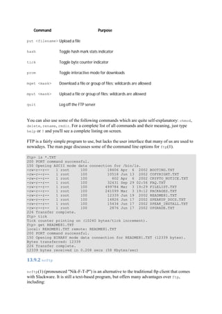 Command Purpose
put <filename> Upload a file
hash Toggle hash mark stats indicator
tick Toggle byte counter indicator
prom Toggle interactive mode for downloads
mget <mask> Download a file or group of files; wildcards are allowed
mput <mask> Upload a file or group of files; wildcards are allowed
quit Log off the FTP server
You can also use some of the following commands which are quite self-explanatory: chmod,
delete, rename, rmdir. For a complete list of all commands and their meaning, just type
help or ? and you'll see a complete listing on screen.
FTP is a fairly simple program to use, but lacks the user interface that many of us are used to
nowadays. The man page discusses some of the command line options for ftp(1).
ftp> ls *.TXT
200 PORT command successful.
150 Opening ASCII mode data connection for /bin/ls.
-rw-r--r-- 1 root 100 18606 Apr 6 2002 BOOTING.TXT
-rw-r--r-- 1 root 100 10518 Jun 13 2002 COPYRIGHT.TXT
-rw-r--r-- 1 root 100 602 Apr 6 2002 CRYPTO_NOTICE.TXT
-rw-r--r-- 1 root 100 32431 Sep 29 02:56 FAQ.TXT
-rw-r--r-- 1 root 100 499784 Mar 3 19:29 FILELIST.TXT
-rw-r--r-- 1 root 100 241099 Mar 3 19:12 PACKAGES.TXT
-rw-r--r-- 1 root 100 12339 Jun 19 2002 README81.TXT
-rw-r--r-- 1 root 100 14826 Jun 17 2002 SPEAKUP_DOCS.TXT
-rw-r--r-- 1 root 100 15434 Jun 17 2002 SPEAK_INSTALL.TXT
-rw-r--r-- 1 root 100 2876 Jun 17 2002 UPGRADE.TXT
226 Transfer complete.
ftp> tick
Tick counter printing on (10240 bytes/tick increment).
ftp> get README81.TXT
local: README81.TXT remote: README81.TXT
200 PORT command successful.
150 Opening BINARY mode data connection for README81.TXT (12339 bytes).
Bytes transferred: 12339
226 Transfer complete.
12339 bytes received in 0.208 secs (58 Kbytes/sec)
13.9.2	ncftp	
ncftp(1) (pronounced "Nik-F-T-P") is an alternative to the traditional ftp client that comes
with Slackware. It is still a text-based program, but offers many advantages over ftp,
including:
 