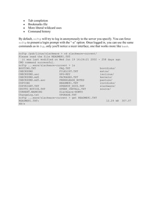 Tab completion
Bookmarks file
More liberal wildcard uses
Command history
By default, ncftp will try to log in anonymously to the server you specify. You can force
ncftp -u use the same
commands as in ftp, only you'll notice a nicer interface, one that works more like bash.
ncftp /pub/linux/slackware > cd slackware-current/
Please read the file README81.TXT
it was last modified on Wed Jun 19 16:24:21 2002 - 258 days ago
CWD command successful.
ncftp ...ware/slackware-current > ls
BOOTING.TXT FAQ.TXT bootdisks/
CHECKSUMS FILELIST.TXT extra/
CHECKSUMS.asc GPG-KEY isolinux/
CHECKSUMS.md5 PACKAGES.TXT kernels/
CHECKSUMS.md5.asc PRERELEASE_NOTES pasture/
COPYING README81.TXT rootdisks/
COPYRIGHT.TXT SPEEKUP_DOCS.TXT slackware/
CRYPTO_NOTICE.TXT SPEEK_INSTALL.TXT source/
CURRENT.WARNING Slackware-HOWTO
ChangeLog.txt UPGRADE.TXT
ncftp ...ware/slackware-current > get README81.TXT
README81.TXT: 12.29 kB 307.07
kB/s
 