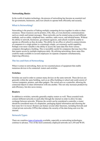 Networking Basics
In the world of modern technology, the process of networking has become an essential tool
for governments, businesses, and even schools to operate both efficiently and securely.
What	is	Networking?	
Networking is the practice of linking multiple computing devices together in order to share
resources. These resources can be printers, CDs, files, or even electronic communications
such as e-mails and instant messages. These networks can be created using several different
methods, such as cables, telephone lines, satellites, radio waves, and infrared beams. Without
the ability to network, businesses, government agencies, and schools would be unable to
operate as efficiently as they do today. The ability for an office or school to connect dozens
of computers to a single printer is a seemingly simple, yet extremely useful capability.
Perhaps even more valuable is the ability to access the same data files from various
computers throughout a building. This is incredibly useful for companies that may have files
that require access by multiple employees daily. By utilizing networking, those same files
could be made available to several employees on separate computers simultaneously,
improving efficiency.
The	Ins	and	Outs	of	Networking	
When it comes to networking, there are two essential pieces of equipment that enable
numerous devices to be connected: routers and switches
Switches
Switches are used in order to connect many devices on the same network. These devices are
generally within the same building, such as an office building or school and could consist of
various computers, printers, and other gadgets. The switch acts as a controller, allowing the
connected objects to share information with one another. This not only increases productivity
and efficiency, but also saves money.
Routers
In addition to switches, networks generally employ routers as well. These essential tools
connect different networks to each other through the internet in order to allow for data
exchange between networks. Whereas the switch can be considered a controller, a router
should be considered more of a dispatcher, packaging digital information and choosing the
best route for it to travel. Routers can feature several other functions, including firewalls and
virtual private networks (VPNs) that enhance the security of the data being sent over the
internet.
Network	Types	
There are countless types of networks available, especially as networking technologies
continue to advance. Two of the most commonly employed networks are LAN and WAN.
 