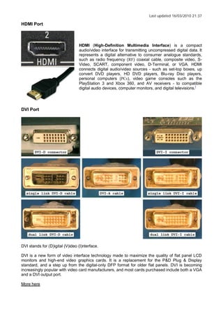Last updated 16/03/2010 21:37
HDMI Port
HDMI (High-Definition Multimedia Interface) is a compact
audio/video interface for transmitting uncompressed digital data. It
represents a digital alternative to consumer analogue standards,
such as radio frequency (RF) coaxial cable, composite video, S-
Video, SCART, component video, D-Terminal, or VGA. HDMI
connects digital audio/video sources - such as set-top boxes, up
convert DVD players, HD DVD players, Blu-ray Disc players,
personal computers (PCs), video game consoles such as the
PlayStation 3 and Xbox 360, and AV receivers - to compatible
digital audio devices, computer monitors, and digital televisions.[
DVI Port
DVI stands for (D)igital (V)ideo (I)nterface.
DVI is a new form of video interface technology made to maximize the quality of flat panel LCD
monitors and high-end video graphics cards. It is a replacement for the P&D Plug & Display
standard, and a step up from the digital-only DFP format for older flat panels. DVI is becoming
increasingly popular with video card manufacturers, and most cards purchased include both a VGA
and a DVI output port.
More here
 