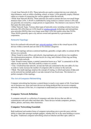 short distances, such as within a building, school, or home. LANs generally employ Ethernet
cables as a means of connecting the various gadgets within the network.
distances than LANs. A WAN is established by using routers to connect various LANs and
are generally not owned by a single person or organization. The internet is one massive WAN
that spans the entire planet.
ncluding wireless local area
networks (WLANs) that are LANs based on wireless network technology and metropolitan
area networks (MANs) that cover larger areas than LANs but smaller areas than WANs.
These MANs generally span a city and are owned and operated by a government or
corporation.
Network	Topology	
Not to be confused with network type, network topology refers to the virtual layout of the
devices within a network and can refer to five distinct categories:
devices on a network.
Found in some offices and schools, ring topologies give each device two neighbors
for communication purposes. All data travels in a ring, and a failure of that ring can bring
down the whole network.
objects on the network. This hub could be a router or a switch.
in order to vastly increase the number of computers able to connect to the network.
on the network has multiple paths it can take instead of one fixed route. The internet is a
perfect example of this topology.
The	Art	of	Computer	Networking	
Computer networking has become a central theme in nearly every aspect of life. From home
use to business use, more and more devices are being produced that can access computer
networks. Because of this fact, it is important to understand just what computer networking
is.
Computer Network Definition
A computer network is a collection of computers and other devices that are able to
communicate with each other and share data. These devices include computers, printers,
tablets, phones, and many other electronics.
Computer Networking Essentials
Both traditional and modern forms of computer networking aim to provide users with the
ability to share data amongst multiple gadgets, whether they be in the same building or across
the globe. Traditional computer networking relied on Ethernet and fiber optic cables to
 