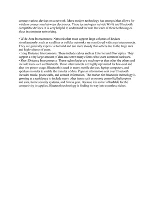 connect various devices on a network. More modern technology has emerged that allows for
wireless connections between electronics. These technologies include Wi-Fi and Bluetooth
compatible devices. It is very helpful to understand the role that each of these technologies
plays in computer networking.
simultaneously, such as satellites or cellular networks are considered wide area interconnects.
They are generally expensive to build and run more slowly than others due to the large area
and high volume of users.
support a very large amount of data and serve many clients who share common hardware.
include tools such as Bluetooth. These interconnects are highly optimized for low-cost and
also low power usage. Bluetooth is used in many mobile devices, laptop computers, and
speakers in order to enable the transfer of data. Popular information sent over Bluetooth
includes music, phone calls, and contact information. The market for Bluetooth technology is
growing at a rapid pace to include many other items such as remote controlled helicopters
and cars, home security systems, and fitness gear. Because it is rather affordable for the
connectivity it supplies, Bluetooth technology is finding its way into countless niches.
 