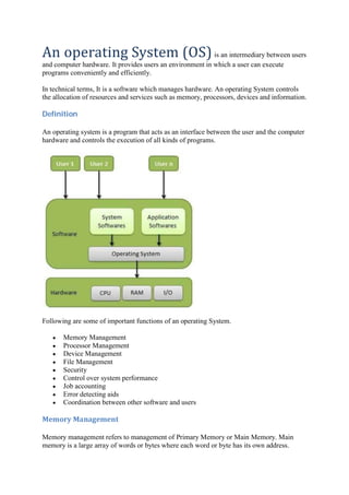 An	operating	System	(OS) is an intermediary between users
and computer hardware. It provides users an environment in which a user can execute
programs conveniently and efficiently.
In technical terms, It is a software which manages hardware. An operating System controls
the allocation of resources and services such as memory, processors, devices and information.
Definition	
An operating system is a program that acts as an interface between the user and the computer
hardware and controls the execution of all kinds of programs.
Following are some of important functions of an operating System.
Memory Management
Processor Management
Device Management
File Management
Security
Control over system performance
Job accounting
Error detecting aids
Coordination between other software and users
Memory	Management	
Memory management refers to management of Primary Memory or Main Memory. Main
memory is a large array of words or bytes where each word or byte has its own address.
 