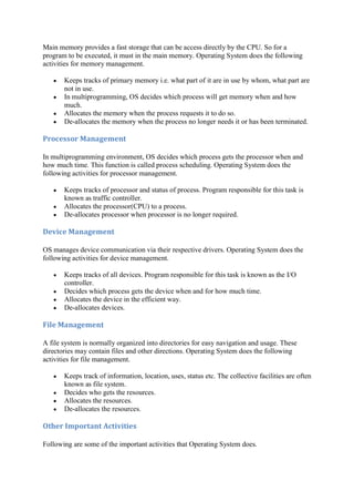 Main memory provides a fast storage that can be access directly by the CPU. So for a
program to be executed, it must in the main memory. Operating System does the following
activities for memory management.
Keeps tracks of primary memory i.e. what part of it are in use by whom, what part are
not in use.
In multiprogramming, OS decides which process will get memory when and how
much.
Allocates the memory when the process requests it to do so.
De-allocates the memory when the process no longer needs it or has been terminated.
Processor	Management	
In multiprogramming environment, OS decides which process gets the processor when and
how much time. This function is called process scheduling. Operating System does the
following activities for processor management.
Keeps tracks of processor and status of process. Program responsible for this task is
known as traffic controller.
Allocates the processor(CPU) to a process.
De-allocates processor when processor is no longer required.
Device	Management	
OS manages device communication via their respective drivers. Operating System does the
following activities for device management.
Keeps tracks of all devices. Program responsible for this task is known as the I/O
controller.
Decides which process gets the device when and for how much time.
Allocates the device in the efficient way.
De-allocates devices.
File	Management	
A file system is normally organized into directories for easy navigation and usage. These
directories may contain files and other directions. Operating System does the following
activities for file management.
Keeps track of information, location, uses, status etc. The collective facilities are often
known as file system.
Decides who gets the resources.
Allocates the resources.
De-allocates the resources.
Other	Important	Activities	
Following are some of the important activities that Operating System does.
 