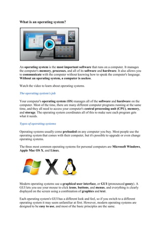 What is an operating system?
An operating system is the most important software that runs on a computer. It manages
the computer's memory, processes, and all of its software and hardware. It also allows you
to communicate with the computer without knowing how to speak the computer's language.
Without an operating system, a computer is useless.
Watch the video to learn about operating systems.
The	operating	system's	job	
Your computer's operating system (OS) manages all of the software and hardware on the
computer. Most of the time, there are many different computer programs running at the same
time, and they all need to access your computer's central processing unit (CPU), memory,
and storage. The operating system coordinates all of this to make sure each program gets
what it needs.
Types	of	operating	systems	
Operating systems usually come preloaded on any computer you buy. Most people use the
operating system that comes with their computer, but it's possible to upgrade or even change
operating systems.
The three most common operating systems for personal computers are Microsoft Windows,
Apple Mac OS X, and Linux.
Modern operating systems use a graphical user interface, or GUI (pronounced gooey). A
GUI lets you use your mouse to click icons, buttons, and menus, and everything is clearly
displayed on the screen using a combination of graphics and text.
Each operating system's GUI has a different look and feel, so if you switch to a different
operating system it may seem unfamiliar at first. However, modern operating systems are
designed to be easy to use, and most of the basic principles are the same.
 