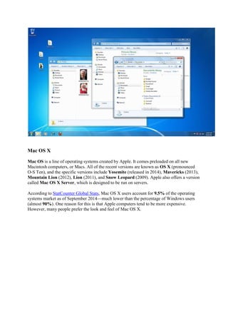Mac OS X
Mac OS is a line of operating systems created by Apple. It comes preloaded on all new
Macintosh computers, or Macs. All of the recent versions are known as OS X (pronounced
O-S Ten), and the specific versions include Yosemite (released in 2014), Mavericks (2013),
Mountain Lion (2012), Lion (2011), and Snow Leopard (2009). Apple also offers a version
called Mac OS X Server, which is designed to be run on servers.
According to StatCounter Global Stats, Mac OS X users account for 9.5% of the operating
systems market as of September 2014 much lower than the percentage of Windows users
(almost 90%). One reason for this is that Apple computers tend to be more expensive.
However, many people prefer the look and feel of Mac OS X.
 