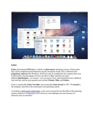 Linux
Linux (pronounced LINN-ux) is a family of open-source operating systems, which means
they can be modified and distributed by anyone around the world. This is different from
proprietary software like Windows, which can only be modified by the company that owns
it (Microsoft). The advantages of Linux are that it is free, and there are many
different distributions or versions you can choose from. Each distribution has a different
look and feel, and the most popular ones include Ubuntu, Mint, and Fedora.
Linux is named after Linus Torvalds, who created the Linux kernel in 1991. The kernel is
the computer code that is the central part of an operating system.
According to StatCounter Global Stats, Linux users account for less than 2% of the operating
systems market as of September 2014. However, most servers run Linux because it's
relatively easy to customize.
 