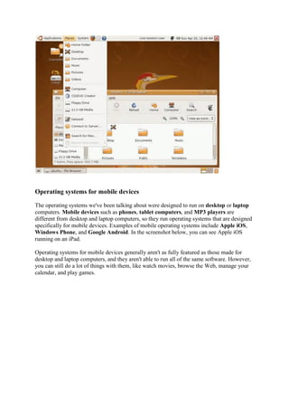 Operating systems for mobile devices
The operating systems we've been talking about were designed to run on desktop or laptop
computers. Mobile devices such as phones, tablet computers, and MP3 players are
different from desktop and laptop computers, so they run operating systems that are designed
specifically for mobile devices. Examples of mobile operating systems include Apple iOS,
Windows Phone, and Google Android. In the screenshot below, you can see Apple iOS
running on an iPad.
Operating systems for mobile devices generally aren't as fully featured as those made for
desktop and laptop computers, and they aren't able to run all of the same software. However,
you can still do a lot of things with them, like watch movies, browse the Web, manage your
calendar, and play games.
 
